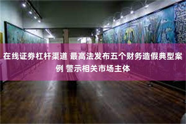 在线证劵杠杆渠道 最高法发布五个财务造假典型案例 警示相关市场主体