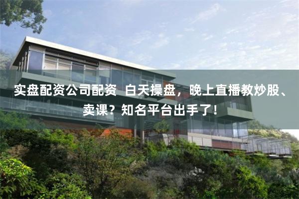 实盘配资公司配资  白天操盘，晚上直播教炒股、卖课？知名平台出手了！