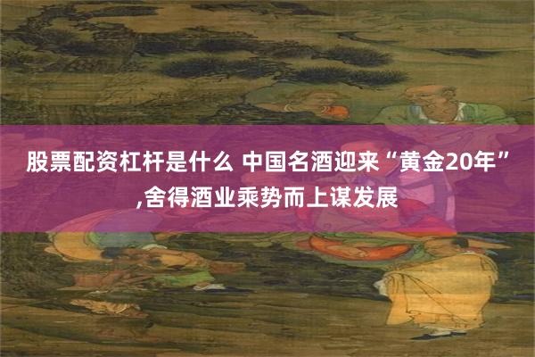 股票配资杠杆是什么 中国名酒迎来“黄金20年”,舍得酒业乘势而上谋发展