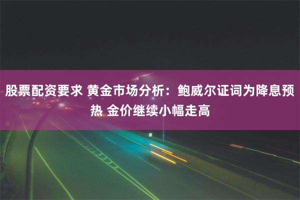 股票配资要求 黄金市场分析：鲍威尔证词为降息预热 金价继续小幅走高