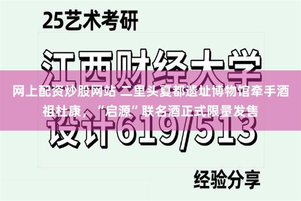 网上配资炒股网站 二里头夏都遗址博物馆牵手酒祖杜康，“启源”联名酒正式限量发售