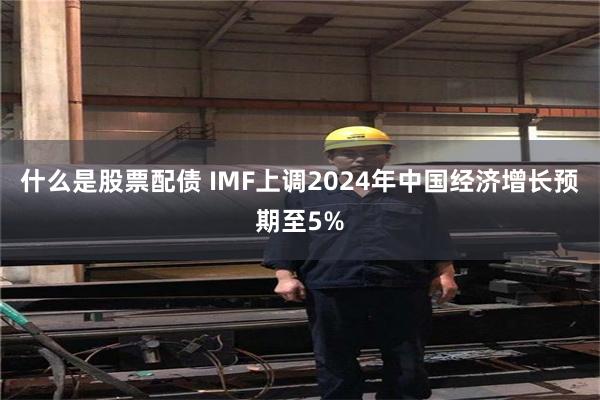 什么是股票配债 IMF上调2024年中国经济增长预期至5%