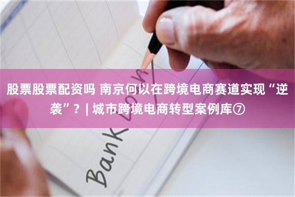 股票股票配资吗 南京何以在跨境电商赛道实现“逆袭”？| 城市跨境电商转型案例库⑦