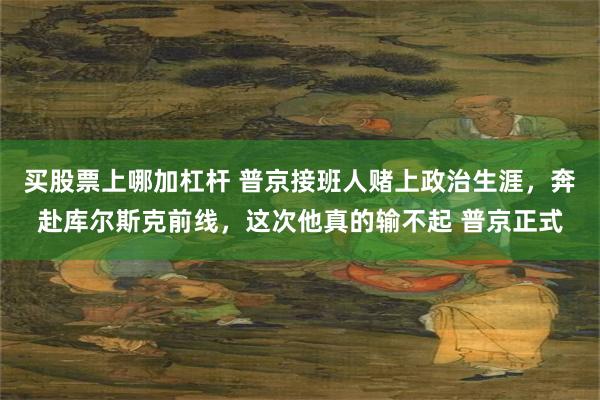 买股票上哪加杠杆 普京接班人赌上政治生涯，奔赴库尔斯克前线，这次他真的输不起 普京正式