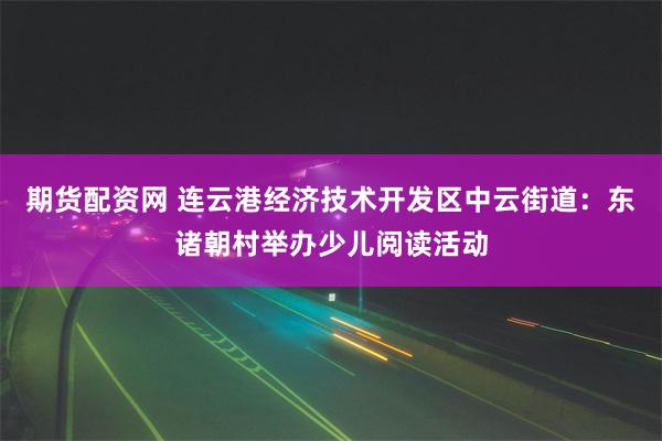 期货配资网 连云港经济技术开发区中云街道：东诸朝村举办少儿阅读活动