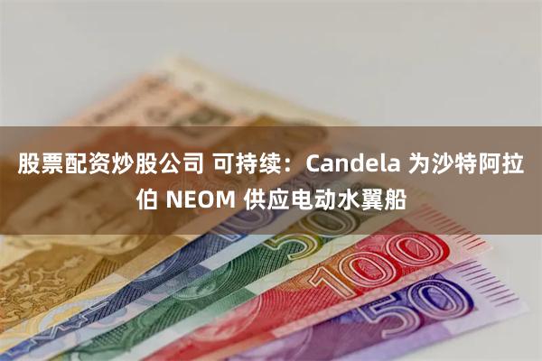 股票配资炒股公司 可持续：Candela 为沙特阿拉伯 NEOM 供应电动水翼船