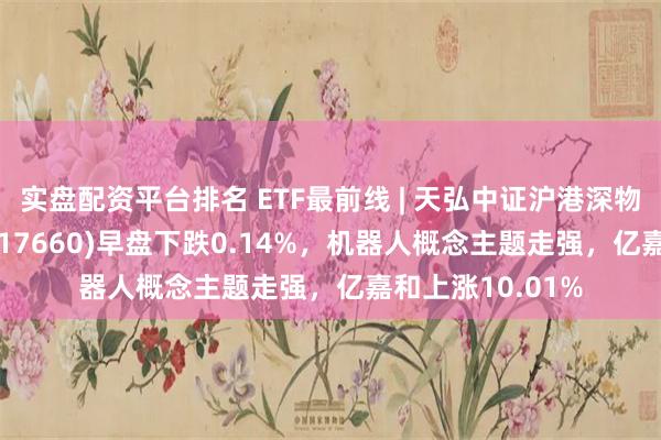 实盘配资平台排名 ETF最前线 | 天弘中证沪港深物联网主题ETF(517660)早盘下跌0.14%，机器人概念主题走强，亿嘉和上涨10.01%