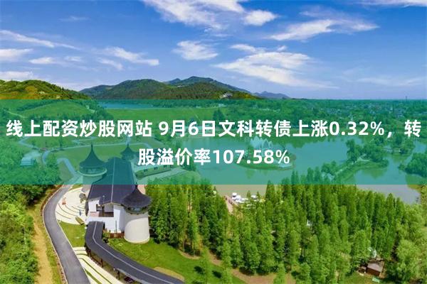 线上配资炒股网站 9月6日文科转债上涨0.32%，转股溢价率107.58%