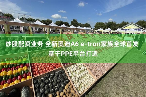 炒股配资业务 全新奥迪A6 e-tron家族全球首发 基于PPE平台打造