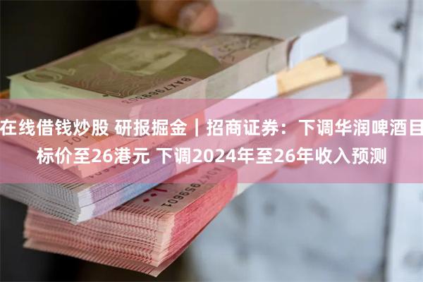 在线借钱炒股 研报掘金｜招商证券：下调华润啤酒目标价至26港元 下调2024年至26年收入预测