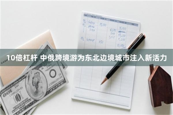 10倍杠杆 中俄跨境游为东北边境城市注入新活力