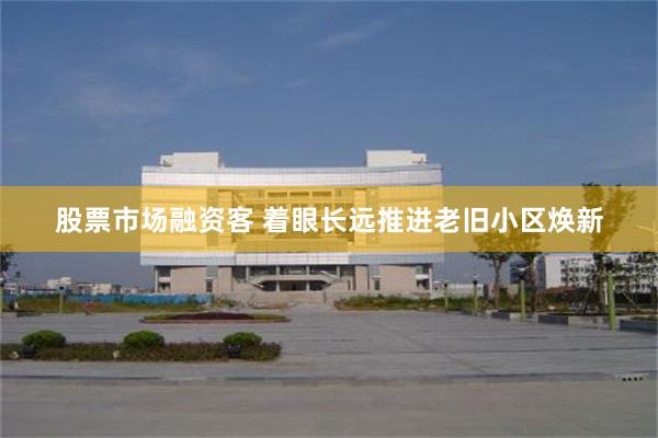 股票市场融资客 着眼长远推进老旧小区焕新