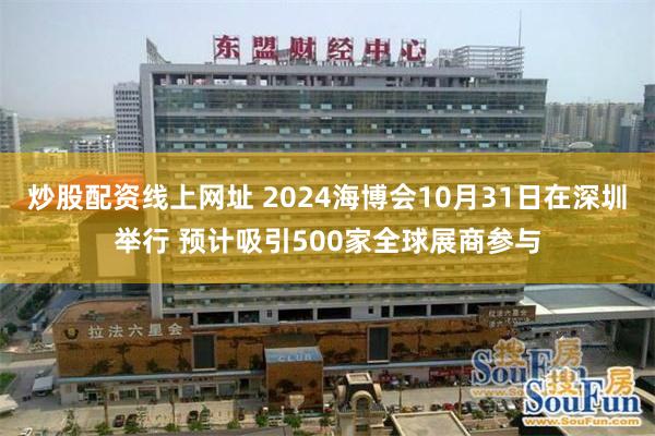 炒股配资线上网址 2024海博会10月31日在深圳举行 预计吸引500家全球展商参与