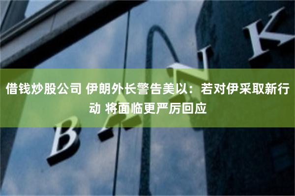 借钱炒股公司 伊朗外长警告美以：若对伊采取新行动 将面临更严厉回应