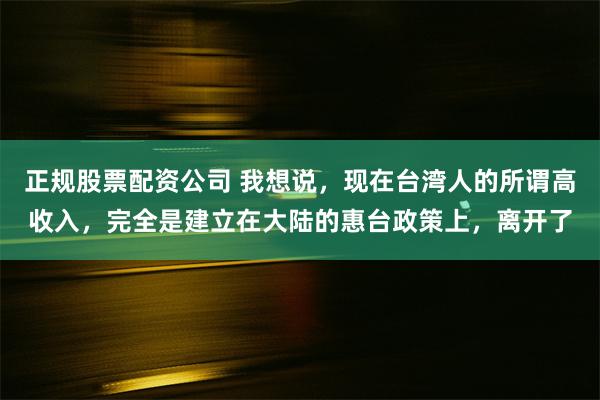 正规股票配资公司 我想说，现在台湾人的所谓高收入，完全是建立在大陆的惠台政策上，离开了