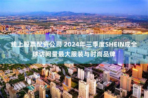 线上股票配资公司 2024年三季度SHEIN成全球访问量最大服装与时尚品牌