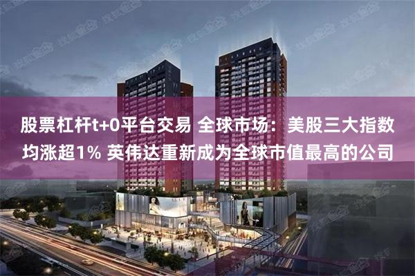 股票杠杆t+0平台交易 全球市场：美股三大指数均涨超1% 英伟达重新成为全球市值最高的公司