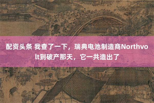 配资头条 我查了一下，瑞典电池制造商Northvolt到破产那天，它一共造出了