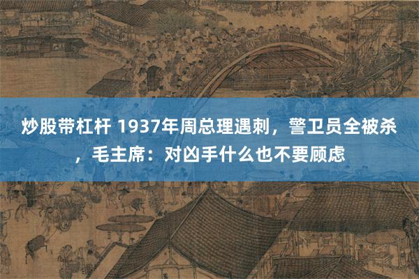 炒股带杠杆 1937年周总理遇刺，警卫员全被杀，毛主席：对凶手什么也不要顾虑