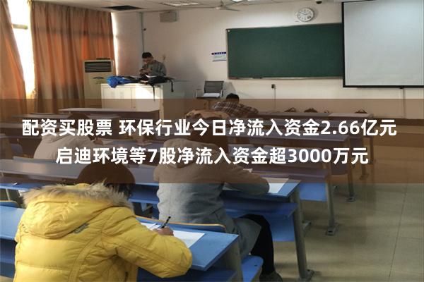 配资买股票 环保行业今日净流入资金2.66亿元 启迪环境等7股净流入资金超3000万元