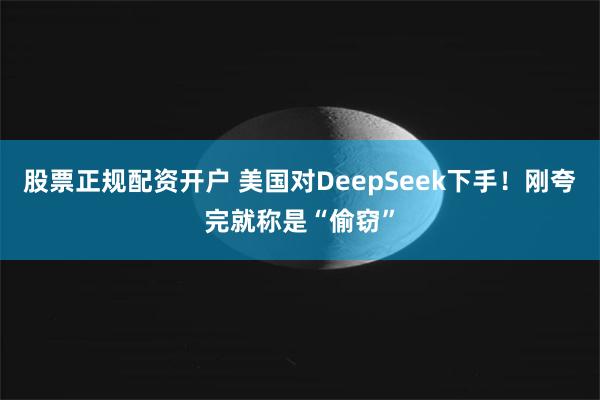 股票正规配资开户 美国对DeepSeek下手！刚夸完就称是“偷窃”