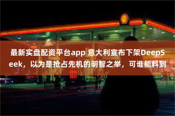 最新实盘配资平台app 意大利宣布下架DeepSeek，以为是抢占先机的明智之举，可谁能料到