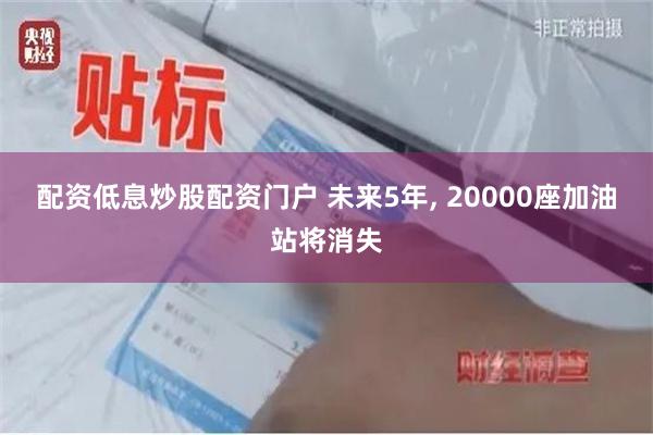 配资低息炒股配资门户 未来5年, 20000座加油站将消失