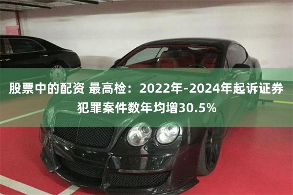 股票中的配资 最高检：2022年-2024年起诉证券犯罪案件数年均增30.5%