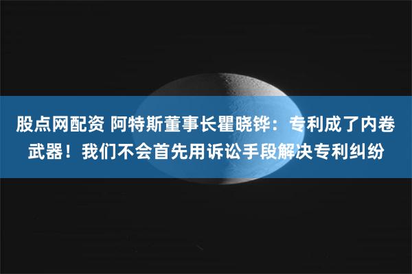 股点网配资 阿特斯董事长瞿晓铧：专利成了内卷武器！我们不会首先用诉讼手段解决专利纠纷