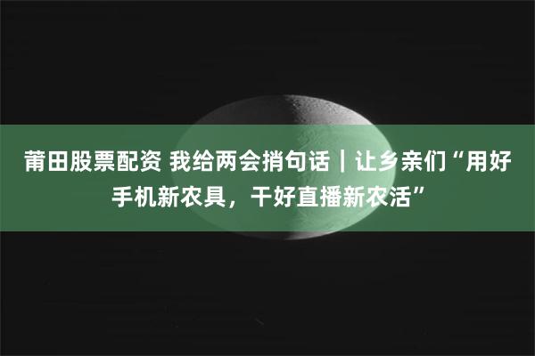 莆田股票配资 我给两会捎句话｜让乡亲们“用好手机新农具，干好直播新农活”