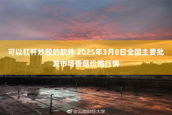 可以杠杆炒股的软件 2025年3月8日全国主要批发市场香菇价格行情