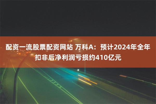 配资一流股票配资网站 万科A：预计2024年全年扣非后净利润亏损约410亿元